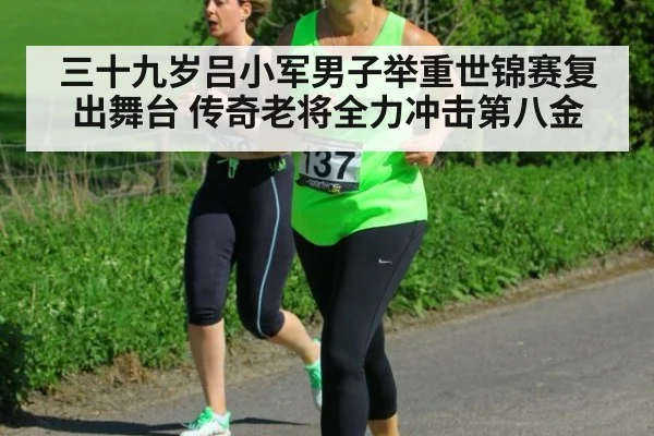 三十九岁吕小军男子举重世锦赛复出舞台 传奇老将全力冲击第八金